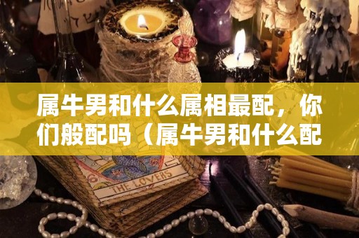 属牛男和什么属相最配，你们般配吗（属牛男和什么配最合适）