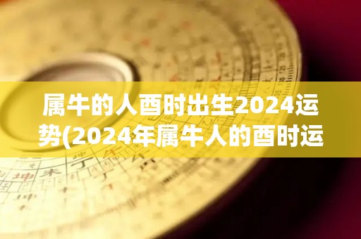 属牛的人酉时出生2024运势(2024年属牛人的酉时运势)