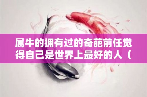 属牛的拥有过的奇葩前任觉得自己是世界上最好的人（属牛的真心给了谁）