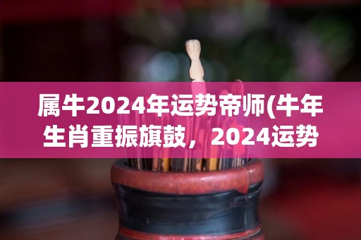 属牛2024年运势帝师(牛年生肖重振旗鼓，2024运势翻身夺得胜利)