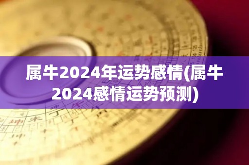 属牛2024年运势感情(属牛2024感情运势预测)
