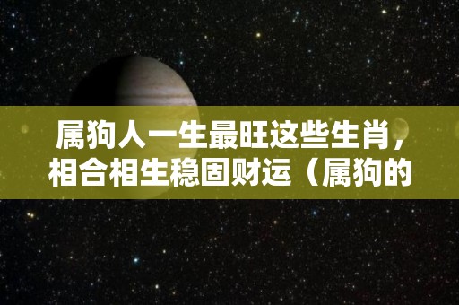 属狗人一生最旺这些生肖，相合相生稳固财运（属狗的最佳生肖）