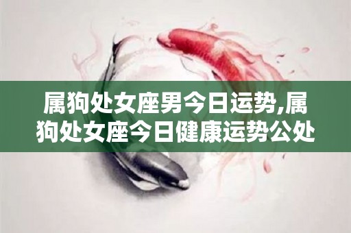 属狗处女座男今日运势,属狗处女座今日健康运势公处女座今日健康运势