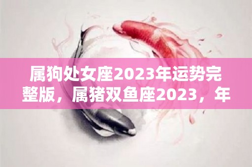 属狗处女座2023年运势完整版，属猪双鱼座2023，年运势详解