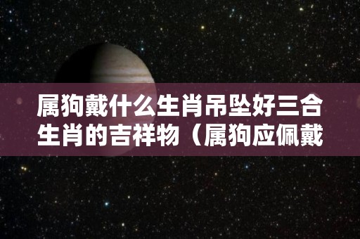 属狗戴什么生肖吊坠好三合生肖的吉祥物（属狗应佩戴哪种生肖吊坠）