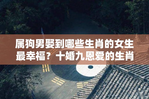 属狗男娶到哪些生肖的女生最幸福？十婚九恩爱的生肖女是谁？（属狗的男人忠实可靠,和什么属相的女生最搭配?）