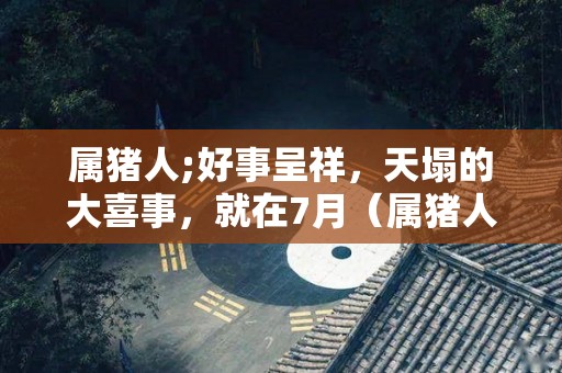 属猪人;好事呈祥，天塌的大喜事，就在7月（属猪人财运最好的月份）