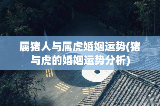 属猪人与属虎婚姻运势(猪与虎的婚姻运势分析)