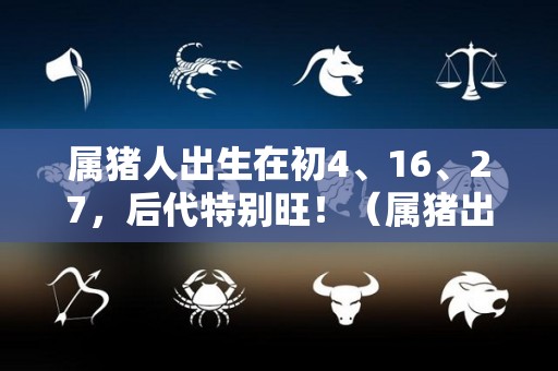 属猪人出生在初4、16、27，后代特别旺！（属猪出生时）