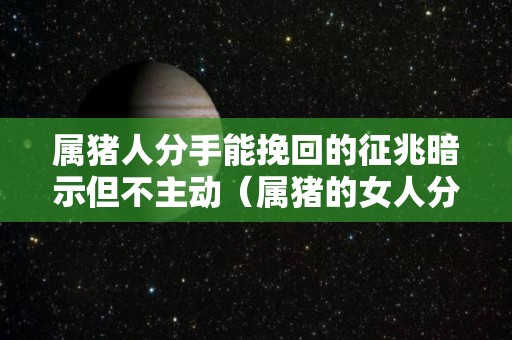 属猪人分手能挽回的征兆暗示但不主动（属猪的女人分手后还会纠缠吗）