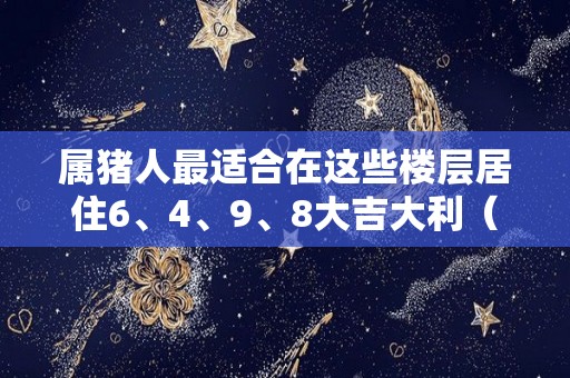 属猪人最适合在这些楼层居住6、4、9、8大吉大利（属猪人适合住的楼层及方位）