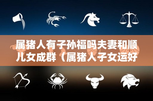属猪人有子孙福吗夫妻和顺儿女成群（属猪人子女运好吗）