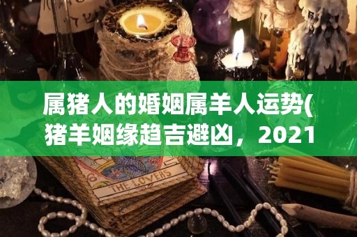 属猪人的婚姻属羊人运势(猪羊姻缘趋吉避凶，2021属羊人婚姻运势解析)