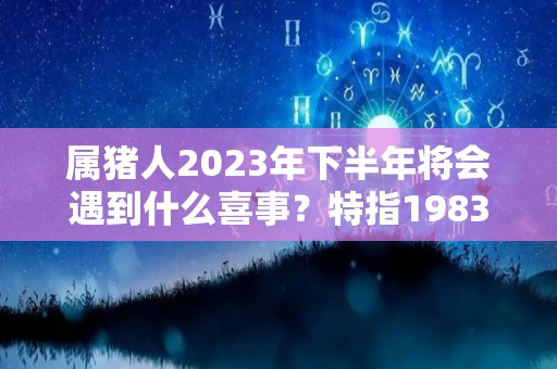 属猪人2023年下半年将会遇到什么喜事？特指1983年（属猪2023年运势及运程 2023年属猪人的全年每月运势）