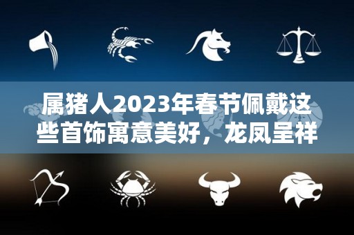 属猪人2023年春节佩戴这些首饰寓意美好，龙凤呈祥，大吉大利！（今年属猪人佩戴什么挂件好）