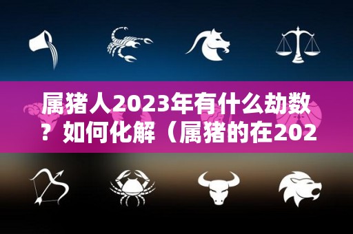 属猪人2023年有什么劫数？如何化解（属猪的在2023年的运势怎么样 全年）