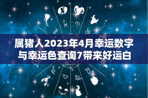 属猪人2023年4月幸运数字与幸运色查询7带来好运白色带来福气（属猪2023年运势及运程 2023年属猪人的全年每月运势）
