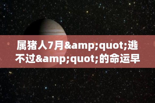 属猪人7月"逃不过"的命运早看早准备（属猪7月出生的人命运）