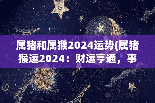 属猪和属猴2024运势(属猪猴运2024：财运亨通，事业发展进展顺利！)