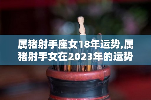 属猪射手座女18年运势,属猪射手女在2023年的运势如何？