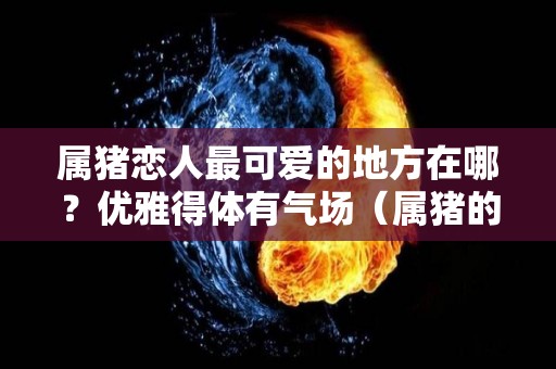 属猪恋人最可爱的地方在哪？优雅得体有气场（属猪的对感情方面有什么特征?）