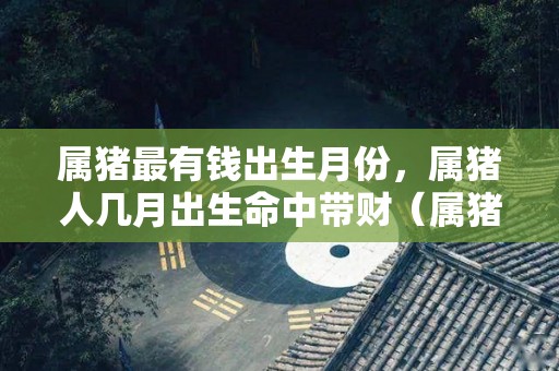 属猪最有钱出生月份，属猪人几月出生命中带财（属猪人哪几个月出生最好）