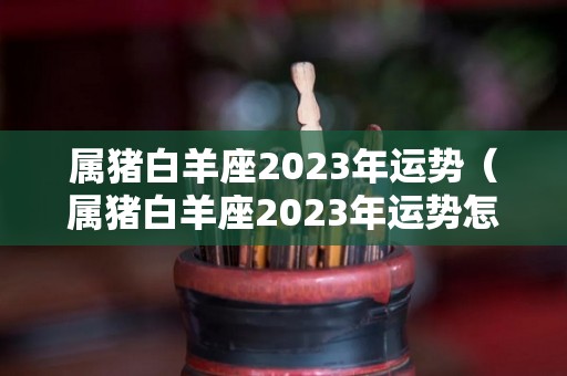 属猪白羊座2023年运势（属猪白羊座2023年运势怎么样）