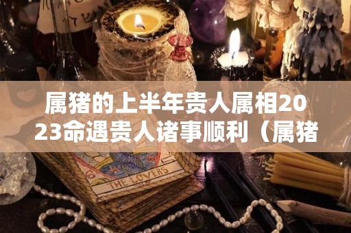 属猪的上半年贵人属相2023命遇贵人诸事顺利（属猪人2023年下半年运势及运程）