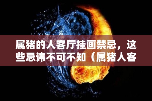 属猪的人客厅挂画禁忌，这些忌讳不可不知（属猪人客厅摆什么画风水好）