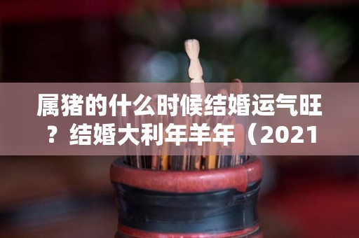 属猪的什么时候结婚运气旺？结婚大利年羊年（2021属猪结婚的最佳日子是什么时候）