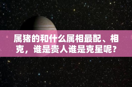 属猪的和什么属相最配、相克，谁是贵人谁是克星呢？（属猪和什么属相最配 相克）