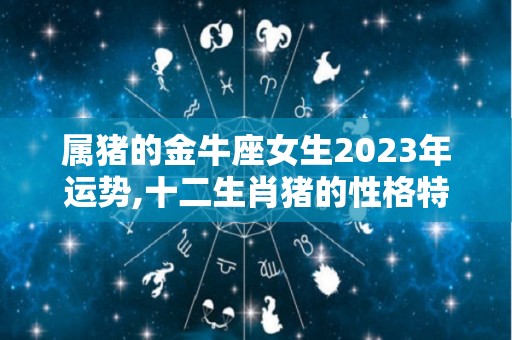 属猪的金牛座女生2023年运势,十二生肖猪的性格特点