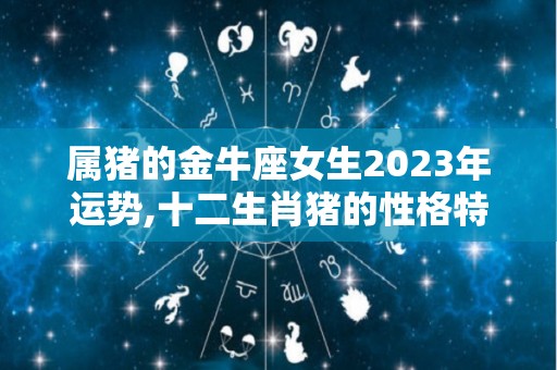 属猪的金牛座女生2023年运势,十二生肖猪的性格特点