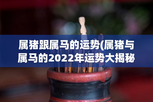 属猪跟属马的运势(属猪与属马的2022年运势大揭秘！)