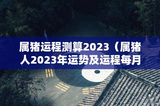 属猪运程测算2023（属猪人2023年运势及运程每月运程）