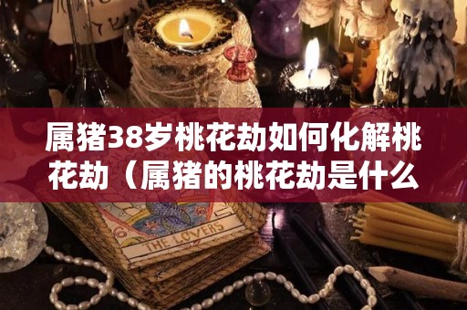 属猪38岁桃花劫如何化解桃花劫（属猪的桃花劫是什么意思）