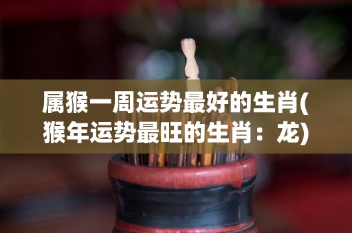 属猴一周运势最好的生肖(猴年运势最旺的生肖：龙)