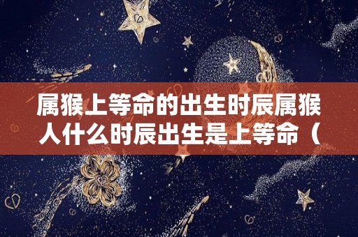 属猴上等命的出生时辰属猴人什么时辰出生是上等命（属猴什么时辰出生命苦）
