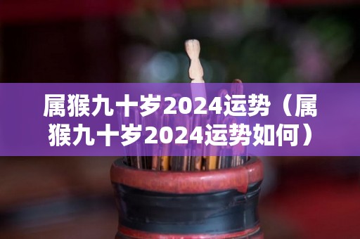 属猴九十岁2024运势（属猴九十岁2024运势如何）