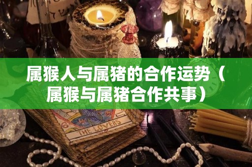 属猴人与属猪的合作运势（属猴与属猪合作共事）