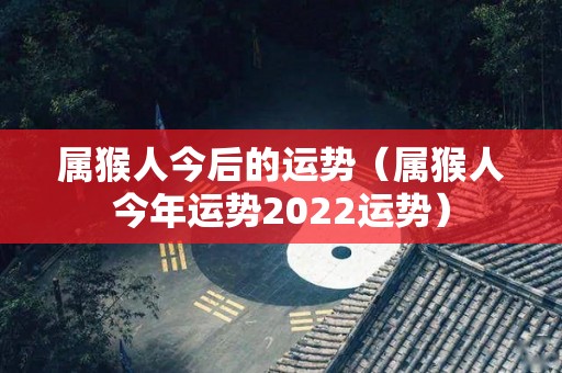 属猴人今后的运势（属猴人今年运势2022运势）