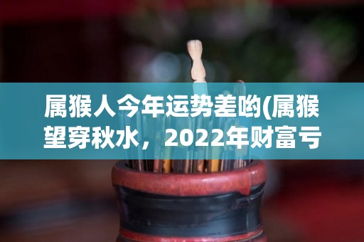 属猴人今年运势差哟(属猴望穿秋水，2022年财富亏损，健康易受伤。)
