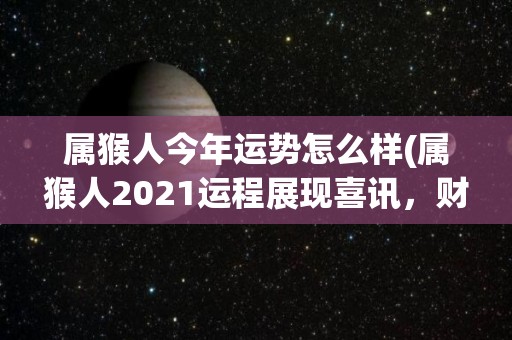 属猴人今年运势怎么样(属猴人2021运程展现喜讯，财运井喷，健康平稳！)