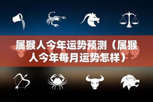 属猴人今年运势预测（属猴人今年每月运势怎样）