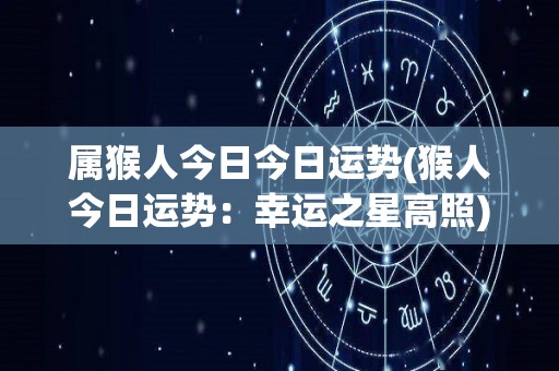 属猴人今日今日运势(猴人今日运势：幸运之星高照)