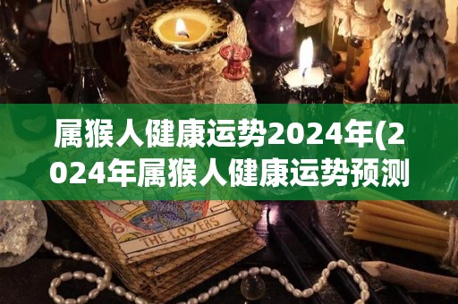 属猴人健康运势2024年(2024年属猴人健康运势预测)