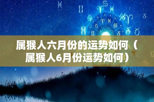 属猴人六月份的运势如何（属猴人6月份运势如何）