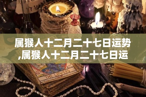 属猴人十二月二十七日运势,属猴人十二月二十七日运势详解