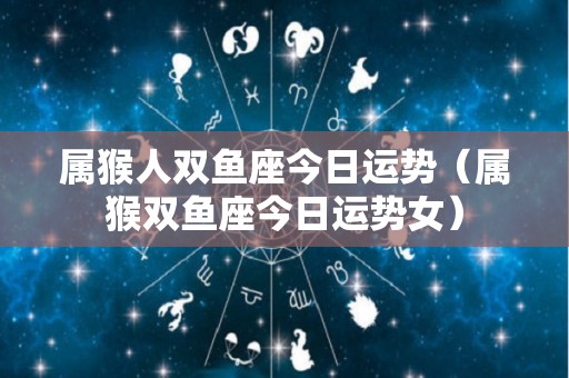 属猴人双鱼座今日运势（属猴双鱼座今日运势女）
