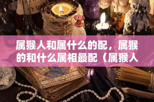 属猴人和属什么的配，属猴的和什么属相最配（属猴人和什么属相相配）